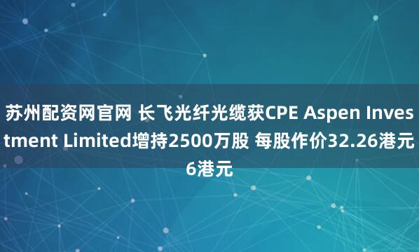 苏州配资网官网 长飞光纤光缆获CPE Aspen Investment Limited增持2500万股 每股作价32.26港元