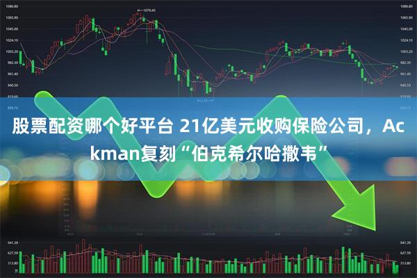 股票配资哪个好平台 21亿美元收购保险公司，Ackman复刻“伯克希尔哈撒韦”