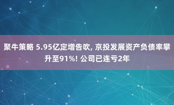 聚牛策略 5.95亿定增告吹, 京投发展资产负债率攀升至91%! 公司已连亏2年