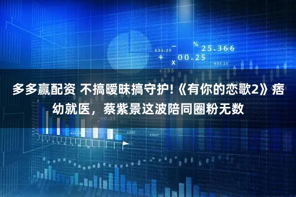 多多赢配资 不搞暧昧搞守护!《有你的恋歌2》痞幼就医,蔡紫景这波陪同圈粉无数