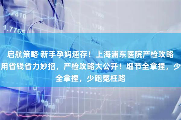 启航策略 新手孕妈速存！上海浦东医院产检攻略，附超实用省钱省力妙招，产检攻略大公开！细节全拿捏，少跑冤枉路